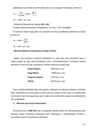 134
Substituindo os valores das dimensões em cm e da carga em toneladas, obtem-se:
2
L
2
400
1650
16502
1,25
M 








cm)(ton15992M L

Cálculo do Momento de Impacto (0,2 x WL):
A carga vertical de impacto corresponde a 0,2 x WL = 13,4 Toneladas.
O momento desta carga pode ser calculado de forma simplificada utilizando os dados
do item 2.2.
4,100
4,13
15992M I

cm)x(ton2134M I

Momento Máximo Combinado da Carga Vertical:
Apesar dos momentos máximos calculados em cada caso não coincidirem para a
mesma seção da viga, será considerado para o dimensionamento o momento máximo
atuando no centro da viga, somando os valores máximos de cada caso.
Carga Estática 8044 (ton x cm)
Carga Móvel 15992 (ton x cm)
Carga de Impacto 2134 (ton x cm)
TOTAL 26170 (ton x cm)
Para o cálculo detalhado deve ser traçado o diagrama de esforços cortante e momento
fletor, efetuando-se a soma ponto a ponto para ser obtido o valor exato. A consideração
acima esta a favor da segurança, pois o valor do momento será superior ao calculado de
forma detalhada.
3. Momento das Forças Horizontais:
De acordo com a AISE 6/91 pág. 3 as pontes rolantes devem ser dimensionadas para
suportar forças horizontais produzidas pela aceleração e desaceleração durante o
movimento sobre os caminhos de rolamento.
 