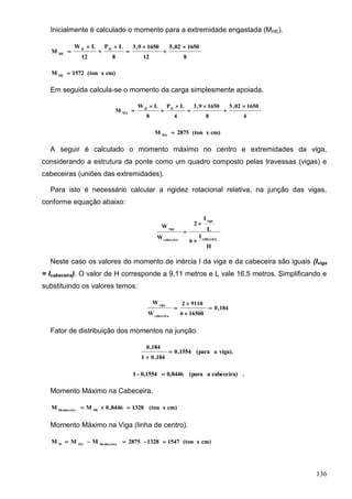 136
Inicialmente é calculado o momento para a extremidade engastada (MHE).
8
165002,5
12
16509,3
8
LP
12
LW
M HH
HE








cm)x(ton1572M HE

Em seguida calcula-se o momento da carga simplesmente apoiada.
4
165002,5
8
16509,3
4
LP
8
LW
M HH
HA








cm)x(ton2875M HA

A seguir é calculado o momento máximo no centro e extremidades da viga,
considerando a estrutura da ponte como um quadro composto pelas travessas (vigas) e
cabeceiras (uniões das extremidades).
Para isto é necessário calcular a rigidez rotacional relativa, na junção das vigas,
conforme equação abaixo:
H
I
6
L
I
2
W
W
cabeceira
viga
cabeceira
viga



Neste caso os valores do momento de inércia I da viga e da cabeceira são iguais (Iviga
= Icabeceira). O valor de H corresponde a 9,11 metros e L vale 16,5 metros. Simplificando e
substituindo os valores temos:
184,0
165006
91102
W
W
cabeceira
viga




Fator de distribuição dos momentos na junção.
viga).a(para1554,0
184,01
184,0


.cabeceira)a(para0,84460,1554-1 
Momento Máximo na Cabeceira.
cm)x(ton13288446,0MM HEHcabeceira

Momento Máximo na Viga (linha de centro).
cm)x(ton15471328-2875MMM HcabeceiraHAH

 