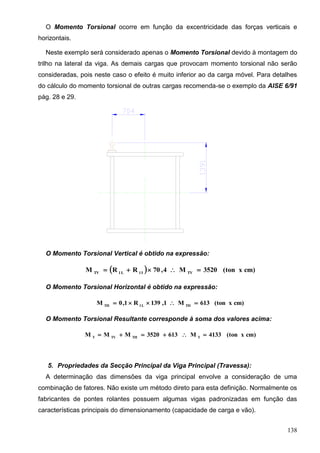 138
O Momento Torsional ocorre em função da excentricidade das forças verticais e
horizontais.
Neste exemplo será considerado apenas o Momento Torsional devido à montagem do
trilho na lateral da viga. As demais cargas que provocam momento torsional não serão
consideradas, pois neste caso o efeito é muito inferior ao da carga móvel. Para detalhes
do cálculo do momento torsional de outras cargas recomenda-se o exemplo da AISE 6/91
pág. 28 e 29.
O Momento Torsional Vertical é obtido na expressão:
  cm)x(ton3520M4,70RRM TVI1L1TV

O Momento Torsional Horizontal é obtido na expressão:
cm)x(ton613M1,139R1,0M THL1TH

O Momento Torsional Resultante corresponde à soma dos valores acima:
cm)x(ton4133M6133520MMM TTHTVT

5. Propriedades da Secção Principal da Viga Principal (Travessa):
A determinação das dimensões da viga principal envolve a consideração de uma
combinação de fatores. Não existe um método direto para esta definição. Normalmente os
fabricantes de pontes rolantes possuem algumas vigas padronizadas em função das
características principais do dimensionamento (capacidade de carga e vão).
 