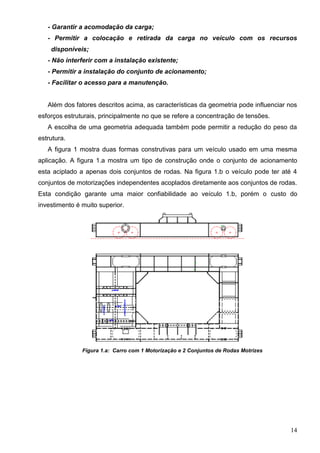 14
- Garantir a acomodação da carga;
- Permitir a colocação e retirada da carga no veículo com os recursos
disponíveis;
- Não interferir com a instalação existente;
- Permitir a instalação do conjunto de acionamento;
- Facilitar o acesso para a manutenção.
Além dos fatores descritos acima, as características da geometria pode influenciar nos
esforços estruturais, principalmente no que se refere a concentração de tensões.
A escolha de uma geometria adequada também pode permitir a redução do peso da
estrutura.
A figura 1 mostra duas formas construtivas para um veículo usado em uma mesma
aplicação. A figura 1.a mostra um tipo de construção onde o conjunto de acionamento
esta aciplado a apenas dois conjuntos de rodas. Na figura 1.b o veículo pode ter até 4
conjuntos de motorizações independentes acoplados diretamente aos conjuntos de rodas.
Esta condição garante uma maior confiabilidade ao veículo 1.b, porém o custo do
investimento é muito superior.
Figura 1.a: Carro com 1 Motorização e 2 Conjuntos de Rodas Motrizes
 