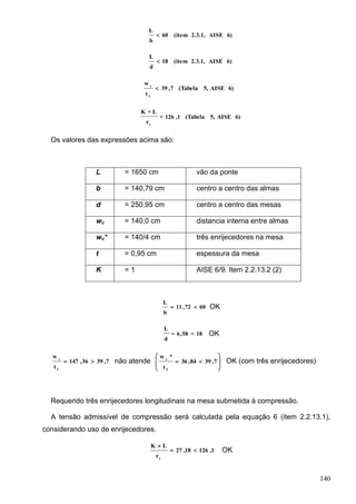 140
6)AISE2.3.1,(item60
b
L

6)AISE2.3.1,(item18
d
L

6)AISE5,(Tabela7,39
t
w
f
c

6)AISE5,(Tabela1,126<
r
L×K
y
Os valores das expressões acima são:
L = 1650 cm vão da ponte
b = 140,79 cm centro a centro das almas
d = 250,95 cm centro a centro das mesas
wc = 140,0 cm distancia interna entre almas
wc* = 140/4 cm três enrijecedores na mesa
t = 0,95 cm espessura da mesa
K = 1 AISE 6/9. Item 2.2.13.2 (2)
6072,11
b
L
 OK
18<58,6=
d
L
OK
7,3936,147
t
w
f
c
 não atende 







 7,3984,36
t
*w
f
c
OK (com três enrijecedores)
Requerido três enrijecedores longitudinais na mesa submetida à compressão.
A tensão admissível de compressão será calculada pela equação 6 (item 2.2.13.1),
considerando uso de enrijecedores.
1,12618,27
r
LK
y


OK
 