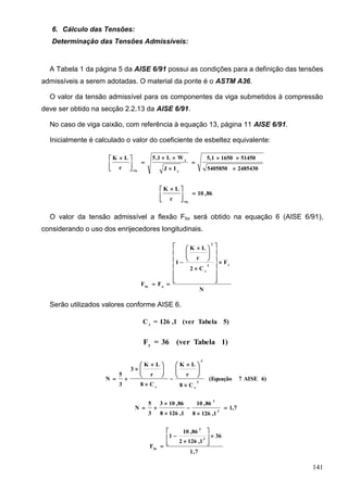 141
6. Cálculo das Tensões:
Determinação das Tensões Admissíveis:
A Tabela 1 da página 5 da AISE 6/91 possui as condições para a definição das tensões
admissíveis a serem adotadas. O material da ponte é o ASTM A36.
O valor da tensão admissível para os componentes da viga submetidos à compressão
deve ser obtido na secção 2.2.13 da AISE 6/91.
No caso de viga caixão, com referência à equação 13, página 11 AISE 6/91.
Inicialmente é calculado o valor do coeficiente de esbeltez equivalente:
24854305405850
5145016505,1
IJ
WL1,5
r
LK
y
x
.eq 









 
86,10
r
LK
.eq





 
O valor da tensão admissível a flexão Fbx será obtido na equação 6 (AISE 6/91),
considerando o uso dos enrijecedores longitudinais.
N
F
C2
r
LK
1
FF
y2
c
2
abx





















 


Serão utilizados valores conforme AISE 6.
5)Tabela(ver1,126=C c
1)Tabela(ver36=Fy
6)AISE7(Equação
C8
r
LK
C8
r
LK
3
3
5
N 3
c
3
c 





 







 


1,7
1,1268
86,10
1,1268
86,103
3
5
N 3
3






7,1
36
1,1262
86,10
1
F
2
2
bx









 