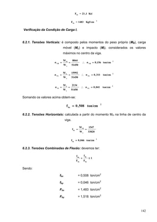 142
Ksi1,21=Fbx
2
bx
Kgf/cm1483=F
Verificação da Condição de Carga I.
6.2.1. Tensões Verticais: é composto pelos momentos do peso próprio (MB), carga
móvel (ML) e impacto (MI), considerados os valores
máximos no centro da viga.
2
VB
x
B
VB
ton/cm156,0σ
51450
8044
W
M
σ 
2
VL
x
L
VL
ton/cm311,0σ
51450
15992
W
M
σ 
2
VL
x
I
VI
ton/cm041,0σ
51450
2134
W
M
σ 
Somando os valores acima obtem-se:
2
bx
ton/cm508,0f 
6.2.2. Tensões Horizontais: calculada a partir do momento MH na linha de centro da
viga.
33820
1547
W
M
f
y
H
by

2
by
ton/cm046,0f 
6.2.3. Tensões Combinadas de Flexão: devemos ter:
1
F
f
F
f
by
by
bx
bx

Sendo:
fbx = 0,508 ton/cm2
fby = 0,046 ton/cm2
Fbx = 1,483 ton/cm2
Fby = 1,518 ton/cm2
 