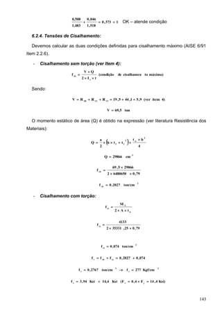 143
1373,0
518,1
046,0
1,483
0,508
 OK – atende condição
6.2.4. Tensões de Cisalhamento:
Devemos calcular as duas condições definidas para cisalhamento máximo (AISE 6/91
Item 2.2.6).
- Cisalhamento sem torção (ver Item 4):
máximo)tocisalhamende(condição
tI2
QV
f
x
vb



Sendo:
4)item(ver9,51,445,19RRRV I1L11B

ton69,5V 
O momento estático de área (Q) é obtido na expressão (ver literatura Resistência dos
Materiais):
 
4
ht
tth
2
a
Q
2
w2
ff


3
cm29866Q 
79,064806502
298665,69
f vb



2
vb
ton/cm2027,0f 
- Cisalhamento com torção:
w
T
vt
tA2
M
f


79,025,353312
4133
fvt


2
vt
ton/cm074,0f 
074,02027,0fff vtvbv

2
v
2
v
Kgf/cm277fton/cm2767,0f 
Ksi)4,14F4,0(FKsi14,4Ksi94,3f yvv

 