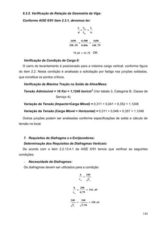 144
6.2.5. Verificação de Relação da Geometria da Viga:
Conforme AISE 6/91 item 2.3.1, devemos ter:
b
L
f
f
d
L
by
bx

79,140
1650
046,0
508,0
95,250
1650

72,1161,72  OK
Verificação da Condição de Carga II:
O carro do levantamento é posicionado para a máxima carga vertical, conforme figura
do item 2.2. Nesta condição é analisada a solicitação por fadiga nas junções soldadas,
que constitue os pontos críticos.
Verificação da Máxima Tração na Solda da Alma/Mesa:
Tensão Admissível = 16 Ksi = 1,1248 ton/cm2
(Ver tabela 3, Categoria B, Classe de
Serviço 4).
Variação da Tensão (Impacto+Carga Móvel) = 0,311 + 0,041 = 0,352 < 1,1248
Variação da Tensão (Carga Móvel + Horizontal) = 0,311 + 0,046 = 0,357 < 1,1248
Outras junções podem ser analisadas conforme especificações de solda e cálculo de
tensão no local.
7. Requisitos de Diafragma s e Enrijecedores:
Determinação dos Requisitos de Diafragmas Verticais:
De acordo com o item 2.2.13.4.1 da AISE 6/91 temos que verificar as seguintes
condições:
- Necessidade de Diafragmas:
Os diafragmas devem ser utilizados para a condição:
vw f
240
t
h

45,316
79,0
250
t
h
w

61,120
94,3
240
f
240
v

 