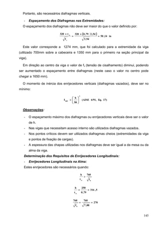 145
Portanto, são necessários diafragmas verticais.
- Espaçamento dos Diafragmas nas Extremidades:
O espaçamento dos diafragmas não deve ser maior do que o valor definido por:
 
in14,50
94,3
54,279,0320
f
t320
v
w




Este valor corresponde a 1274 mm, que foi calculado para a extremidade da viga
(utilizado 700mm sobre a cabeceira e 1350 mm para o primeiro na seção principal da
viga).
Em direção ao centro da viga o valor de fv (tensão de cisalhamento) diminui, podendo
ser aumentado o espaçamento entre diafragmas (neste caso o valor no centro pode
chegar a 1650 mm).
O momento de inércia dos enrijecedores verticais (diafragmas vazados), deve ser no
mínimo:
17)Eq.6/91,(AISE
50
h
I
4
diaf 






Observações:
- O espaçamento máximo dos diafragmas ou enrijecedores verticais deve ser o valor
de h.
- Nas vigas que necessitam acesso interno são utilizados diafragmas vazados.
- Nos pontos críticos devem ser utilizados diafragmas cheios (extremidades da viga
e pontos de fixação de cargas).
- A espessura das chapas utilizadas nos diafragmas deve ser igual a da mesa ou da
alma da viga.
Determinação dos Requisitos de Enrijecedores Longitudinais:
- Enrijecedores Longitudinais na Alma:
Estes enrijecedores são necessários quando:
bw f
760
t
h

5,316
79,0
250
t
h
w

270
88,7
760
f
760
b

 