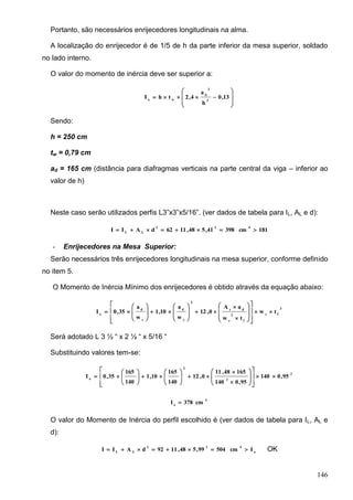 146
Portanto, são necessários enrijecedores longitudinais na alma.
A localização do enrijecedor é de 1/5 de h da parte inferior da mesa superior, soldado
no lado interno.
O valor do momento de inércia deve ser superior a:








 13,0
h
a
4,2thI 2
2
d
wo
Sendo:
h = 250 cm
tw = 0,79 cm
ad = 165 cm (distância para diafragmas verticais na parte central da viga – inferior ao
valor de h)
Neste caso serão utilizados perfis L3”x3”x5/16”. (ver dados de tabela para IL, AL e d):
181cm39841,548,1162dAII
422
LL

- Enrijecedores na Mesa Superior:
Serão necessários três enrijecedores longitudinais na mesa superior, conforme definido
no item 5.
O Momento de Inércia Mínimo dos enrijecedores é obtido através da equação abaixo:
3
fc
f
2
c
ds
2
c
d
c
d
o
tw
tw
aA
0,12
w
a
10,1
w
a
35,0I 



































Será adotado L 3 ½ “ x 2 ½ “ x 5/16 “
Substituindo valores tem-se:
3
2
2
o
95,0140
95,0140
16548,11
0,12
140
165
10,1
140
165
35,0I 





























4
o
cm378I 
O valor do Momento de Inércia do perfil escolhido é (ver dados de tabela para IL, AL e
d):
o
422
LL
Icm50499,548,1192dAII  OK
 