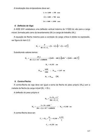 147
A localização dos enrijecedores deve ser:
mm35014004/1 
mm70014002/4 
mm105014003/4 
8. Deflexão da Viga:
A AISE 6/91 estabelece uma deflexão vertical máxima de 1/1000 do vão para a carga
móvel, formada pelo carro do levantamento (WT) e carga de trabalho (WL).
A equação da flecha máxima para a condição de carga crítica é obtida na expressão,
ver figura do item 2.2:
    22
x
L
bLLbL
IE48
P
D 


Substituindo valores temos:
    22
3L
400165016504001650
6480650101,248
1,25
D 


cm333,0DL

cm65,1D
1000
1650
D fadmfadm

fadmL
DD  OK.
9. Contra-Flecha:
A contra-flecha da viga deve ser igual a soma da flecha do peso próprio (WB) com a
metade da flecha da carga móvel (WL + WT).
A deflexão do peso próprio é:
x
3
B
B
IE384
LW5
D



cm168,0D
6480650101,2384
1650395
D B3
3
B




A contra-flecha deve ser:
2
333,0
168,0
2
D
DC L
Bf

cm335,0Cf

 