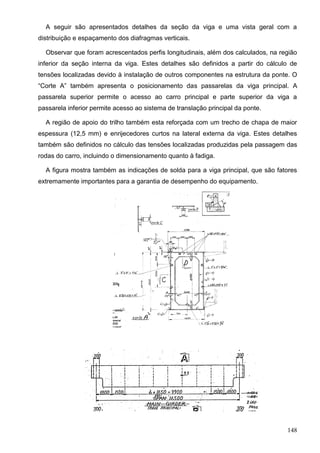 148
A seguir são apresentados detalhes da seção da viga e uma vista geral com a
distribuição e espaçamento dos diafragmas verticais.
Observar que foram acrescentados perfis longitudinais, além dos calculados, na região
inferior da seção interna da viga. Estes detalhes são definidos a partir do cálculo de
tensões localizadas devido à instalação de outros componentes na estrutura da ponte. O
“Corte A” também apresenta o posicionamento das passarelas da viga principal. A
passarela superior permite o acesso ao carro principal e parte superior da viga a
passarela inferior permite acesso ao sistema de translação principal da ponte.
A região de apoio do trilho também esta reforçada com um trecho de chapa de maior
espessura (12,5 mm) e enrijecedores curtos na lateral externa da viga. Estes detalhes
também são definidos no cálculo das tensões localizadas produzidas pela passagem das
rodas do carro, incluindo o dimensionamento quanto à fadiga.
A figura mostra também as indicações de solda para a viga principal, que são fatores
extremamente importantes para a garantia de desempenho do equipamento.
 