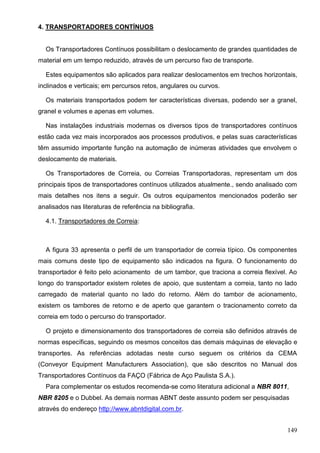 149
4. TRANSPORTADORES CONTÍNUOS
Os Transportadores Contínuos possibilitam o deslocamento de grandes quantidades de
material em um tempo reduzido, através de um percurso fixo de transporte.
Estes equipamentos são aplicados para realizar deslocamentos em trechos horizontais,
inclinados e verticais; em percursos retos, angulares ou curvos.
Os materiais transportados podem ter características diversas, podendo ser a granel,
granel e volumes e apenas em volumes.
Nas instalações industriais modernas os diversos tipos de transportadores contínuos
estão cada vez mais incorporados aos processos produtivos, e pelas suas características
têm assumido importante função na automação de inúmeras atividades que envolvem o
deslocamento de materiais.
Os Transportadores de Correia, ou Correias Transportadoras, representam um dos
principais tipos de transportadores contínuos utilizados atualmente., sendo analisado com
mais detalhes nos itens a seguir. Os outros equipamentos mencionados poderão ser
analisados nas literaturas de referência na bibliografia.
4.1. Transportadores de Correia:
A figura 33 apresenta o perfil de um transportador de correia típico. Os componentes
mais comuns deste tipo de equipamento são indicados na figura. O funcionamento do
transportador é feito pelo acionamento de um tambor, que traciona a correia flexível. Ao
longo do transportador existem roletes de apoio, que sustentam a correia, tanto no lado
carregado de material quanto no lado do retorno. Além do tambor de acionamento,
existem os tambores de retorno e de aperto que garantem o tracionamento correto da
correia em todo o percurso do transportador.
O projeto e dimensionamento dos transportadores de correia são definidos através de
normas específicas, seguindo os mesmos conceitos das demais máquinas de elevação e
transportes. As referências adotadas neste curso seguem os critérios da CEMA
(Conveyor Equipment Manufacturers Association), que são descritos no Manual dos
Transportadores Contínuos da FAÇO (Fábrica de Aço Paulista S.A.).
Para complementar os estudos recomenda-se como literatura adicional a NBR 8011,
NBR 8205 e o Dubbel. As demais normas ABNT deste assunto podem ser pesquisadas
através do endereço http://www.abntdigital.com.br.
 