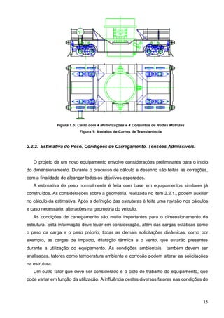 15
Figura 1.b: Carro com 4 Motorizações e 4 Conjuntos de Rodas Motrizes
Figura 1: Modelos de Carros de Transferência
2.2.2. Estimativa do Peso. Condições de Carregamento. Tensões Admissíveis.
O projeto de um novo equipamento envolve considerações preliminares para o início
do dimensionamento. Durante o processo de cálculo e desenho são feitas as correções,
com a finalidade de alcançar todos os objetivos esperados.
A estimativa de peso normalmente é feita com base em equipamentos similares já
construídos. As considerações sobre a geometria, realizada no item 2.2.1., podem auxiliar
no cálculo da estimativa. Após a definição das estruturas é feita uma revisão nos cálculos
e caso necessário, alterações na geometria do veículo.
As condições de carregamento são muito importantes para o dimensionamento da
estrutura. Esta informação deve levar em consideração, além das cargas estáticas como
o peso da carga e o peso próprio, todas as demais solicitações dinâmicas, como por
exemplo, as cargas de impacto, dilatação térmica e o vento, que estarão presentes
durante a utilização do equipamento. As condições ambientais também devem ser
analisadas, fatores como temperatura ambiente e corrosão podem alterar as solicitações
na estrutura.
Um outro fator que deve ser considerado é o ciclo de trabalho do equipamento, que
pode variar em função da utilização. A influência destes diversos fatores nas condições de
 