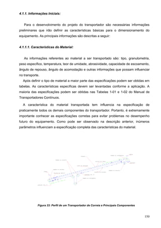 150
4.1.1. Informações Iniciais:
Para o desenvolvimento do projeto do transportador são necessárias informações
preliminares que irão definir as características básicas para o dimensionamento do
equipamento. As principais informações são descritas a seguir:
4.1.1.1. Características do Material:
As informações referentes ao material a ser transportado são: tipo, granulometria,
peso específico, temperatura, teor de umidade, abrasividade, capacidade de escoamento,
ângulo de repouso, ângulo de acomodação e outras informações que possam influenciar
no transporte.
Após definir o tipo de material a maior parte das especificações podem ser obtidas em
tabelas. As características específicas devem ser levantadas conforme a aplicação. A
maioria das especificações podem ser obtidas nas Tabelas 1-01 e 1-02 do Manual de
Transportadores Contínuos.
A característica do material transportada tem influencia na especificação de
praticamente todos os demais componentes do transportador. Portanto, é extremamente
importante conhecer as especificações corretas para evitar problemas no desempenho
futuro do equipamento. Como pode ser observado na descrição anterior, inúmeros
parâmetros influenciam a especificação completa das características do material.
Figura 33: Perfil de um Transportador de Correia e Principais Componentes
 