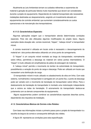 153
Atualmente as Leis Ambientais tornam os cuidados referentes a vazamentos de
material e geração de partículas fatores muito importantes que devem ser considerados
durante o projeto do equipamento. Dependendo do material transportado são necessárias
instalações destinadas ao despoeiramento, exigindo um investimento elevado em
equipamentos de controle ambiental, que aumentam consideravelmente os custos
operacionais e de manutenção dos transportadores.
4.1.1.5. Características Especiais:
Algumas aplicações exigem que o transportador atenda determinadas condições
especiais. Para isto são efetuadas algumas modificações do projeto típico. Alguns
exemplos desta situação são: correia reversível, “tripper”, “cabeça móvel” e transportador
móvel.
A correia reversível é utilizada em locais onde é necessário o descarregamento do
material em dois pontos alternados utilizando um único ponto de carregamento.
O “tripper” é um conjunto móvel montado ao longo do transportador, normalmente
sobre trilhos, permitindo a descarga do material em vários pontos intermediários. O
“tripper” é muito utilizado em empilhadeiras de pátios de estocagem de materiais.
A “cabeça móvel” permite o movimento do tambor da extremidade do transportador,
possibilitando a variação do ponto de carga e descarga. Pode ser utilizado em locais que
necessitam uma distribuição da carga.
O transportador móvel é muito utilizado no abastecimento de silos em linha. Com este
sistema, normalmente o transportador é carregado em um ponto fixo, o ponto de descarga
pode ser variado com o movimento de translação do transportador sobre trilhos. Para o
deslocamento de translação do transportador é montado uma motorização independente
que a aciona as rodas da translação. O acionamento do transportador desloca-se
juntamente com os demais componentes do equipamento.
Alguns equipamentos podem combinar as características especiais descritas acima,
dependendo dos requisitos da instalação.
4.1.2. Características Básicas da Correia e dos Roletes:
Com base nas informações iniciais o primeiro passo para o projeto do transportador é a
escolha da largura da correia e consequente definição dos roletes.
A figura 36 representa as condições para esta especificação:
 