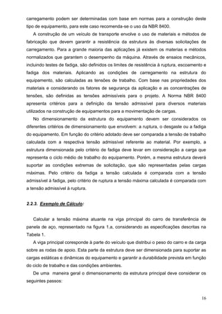 16
carregamento podem ser determinadas com base em normas para a construção deste
tipo de equipamento, para este caso recomenda-se o uso da NBR 8400.
A construção de um veículo de transporte envolve o uso de materiais e métodos de
fabricação que devem garantir a resistência da estrutura às diversas solicitações de
carregamento. Para a grande maioria das aplicações já existem os materias e métodos
normalizados que garantem o desempenho da máquina. Através de ensaios mecânicos,
incluindo testes de fadiga, são definidos os limites de resistência à ruptura, escoamento e
fadiga dos materiais. Aplicando as condições de carregamento na estrutura do
equipamento, são calculadas as tensões de trabalho. Com base nas propriedades dos
materiais e considerando os fatores de segurança da aplicação e as concentrações de
tensões, são definidas as tensões admissíveis para o projeto. A Norma NBR 8400
apresenta critérios para a definição da tensão admissível para diversos materiais
utilizados na construção de equipamentos para a movimentação de cargas.
No dimensionamento da estrutura do equipamento devem ser considerados os
diferentes critérios de dimensionamento que envolvem: a ruptura, o desgaste ou a fadiga
do equipamento. Em função do critério adotado deve ser comparada a tensão de trabalho
calculada com a respectiva tensão admissível referente ao material. Por exemplo, a
estrutura dimensionada pelo critério de fadiga deve levar em consideração a carga que
representa o ciclo médio de trabalho do equipamento. Porém, a mesma estrutura deverá
suportar as condições extremas de solicitação, que são representadas pelas cargas
máximas. Pelo critério da fadiga a tensão calculada é comparada com a tensão
admissível à fadiga, pelo critério de ruptura a tensão máxima calculada é comparada com
a tensão admissível à ruptura.
2.2.3. Exemplo de Cálculo:
Calcular a tensão máxima atuante na viga principal do carro de transferência de
panela de aço, representado na figura 1.a, considerando as especificações descritas na
Tabela 1.
A viga principal coresponde à parte do veículo que distribui o peso do carro e da carga
sobre as rodas de apoio. Esta parte da estrutura deve ser dimensionada para suportar as
cargas estáticas e dinâmicas do equipamento e garantir a durabilidade prevista em função
do ciclo de trabalho e das condições ambientes.
De uma maneira geral o dimensionamento da estrutura principal deve considerar os
seguintes passos:
 