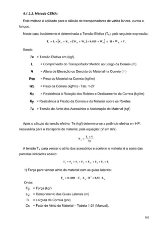 161
4.1.3.2. Método CEMA:
Este método é aplicado para o cálculo de transportadores de vários lances, curtos e
longos.
Neste caso inicialmente é determinada a Tensão Efetiva (Te), pela seguinte expressão:
   ambbmyxe
TWHW015,0WWKKLT 
Sendo:
Te = Tensão Efetiva em (kgf).
L = Comprimento do Transportador Medido ao Longo da Correia (m)
H = Altura de Elevação ou Descida do Material na Correia (m)
Wm = Peso do Material na Correia (kgf/m)
Wb = Peso da Correia (kgf/m) - Tab. 1-27
Kx = Resistência à Rotação dos Roletes e Deslizamento da Correia (kgf/m)
Ky = Resistência à Flexão da Correia e do Material sobre os Roletes
Ta = Tensão de Atrito dos Acessórios e Aceleração do Material (kgf)
Após o cálculo da tensão efetiva Te (kgf) determina-se a potência efetiva em HP,
necessária para o transporte do material, pela equação: (V em m/s)
75
VT
N e
e


A tensão Ta para vencer o atrito dos acessórios e acelerar o material é a soma das
parcelas indicadas abaixo:
aldtmtctga
FFFFFFFT 
1) Força para vencer atrito do material com as guias laterais:
Onde:
Fg = Força (kgf)
Lg = Comprimento das Guias Laterais (m)
B = Largura da Correia (pol)
Cs = Fator de Atrito do Material – Tabela 1-21 (Manual).
g
2
gsg
L8,92BLC0.1488F 
 