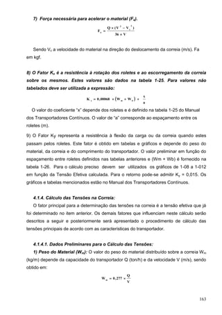 163
7) Força necessária para acelerar o material (Fa).
V36
)VV(Q
F
2
c
2
a



Sendo Vc a velocidade do material na direção do deslocamento da correia (m/s). Fa
em kgf.
8) O Fator Kx é a resistência à rotação dos roletes e ao escorregamento da correia
sobre os mesmos. Estes valores são dados na tabela 1-25. Para valores não
tabelados deve ser utilizada a expressão:
 
a
x
WW00068,0K bmx

O valor do coeficiente “x” depende dos roletes e é definido na tabela 1-25 do Manual
dos Transportadores Contínuos. O valor de “a” corresponde ao espaçamento entre os
roletes (m).
9) O Fator Ky representa a resistência à flexão da carga ou da correia quando estes
passam pelos roletes. Este fator é obtido em tabelas e gráficos e depende do peso do
material, da correia e do comprimento do transportador. O valor preliminar em função do
espaçamento entre roletes definidos nas tabelas anteriores e (Wm + Wb) é fornecido na
tabela 1-26. Para o cálculo preciso devem ser utilizados os gráficos de 1-08 a 1-012
em função da Tensão Efetiva calculada. Para o retorno pode-se admitir Ky = 0,015. Os
gráficos e tabelas mencionados estão no Manual dos Transportadores Contínuos.
4.1.4. Cálculo das Tensões na Correia:
O fator principal para a determinação das tensões na correia é a tensão efetiva que já
foi determinado no item anterior. Os demais fatores que influenciam neste cálculo serão
descritos a seguir e posteriormente será apresentado o procedimento de cálculo das
tensões principais de acordo com as características do transportador.
4.1.4.1. Dados Preliminares para o Cálculo das Tensões:
1) Peso do Material (Wm): O valor do peso do material distribuído sobre a correia Wm
(kg/m) depende da capacidade do transportador Q (ton/h) e da velocidade V (m/s), sendo
obtido em:
V
Q
277,0Wm

 