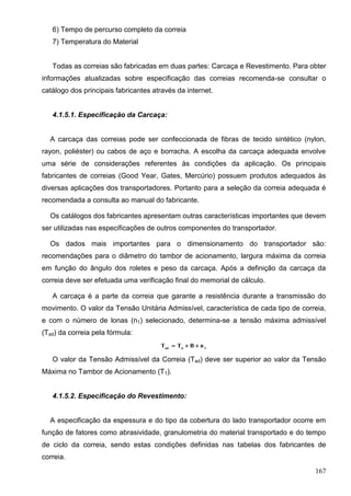 167
6) Tempo de percurso completo da correia
7) Temperatura do Material
Todas as correias são fabricadas em duas partes: Carcaça e Revestimento. Para obter
informações atualizadas sobre especificação das correias recomenda-se consultar o
catálogo dos principais fabricantes através da internet.
4.1.5.1. Especificação da Carcaça:
A carcaça das correias pode ser confeccionada de fibras de tecido sintético (nylon,
rayon, poliéster) ou cabos de aço e borracha. A escolha da carcaça adequada envolve
uma série de considerações referentes às condições da aplicação. Os principais
fabricantes de correias (Good Year, Gates, Mercúrio) possuem produtos adequados às
diversas aplicações dos transportadores. Portanto para a seleção da correia adequada é
recomendada a consulta ao manual do fabricante.
Os catálogos dos fabricantes apresentam outras características importantes que devem
ser utilizadas nas especificações de outros componentes do transportador.
Os dados mais importantes para o dimensionamento do transportador são:
recomendações para o diâmetro do tambor de acionamento, largura máxima da correia
em função do ângulo dos roletes e peso da carcaça. Após a definição da carcaça da
correia deve ser efetuada uma verificação final do memorial de cálculo.
A carcaça é a parte da correia que garante a resistência durante a transmissão do
movimento. O valor da Tensão Unitária Admissível, característica de cada tipo de correia,
e com o número de lonas (n1) selecionado, determina-se a tensão máxima admissível
(Tad) da correia pela fórmula:
1uad
nBTT 
O valor da Tensão Admissível da Correia (Tad) deve ser superior ao valor da Tensão
Máxima no Tambor de Acionamento (T1).
4.1.5.2. Especificação do Revestimento:
A especificação da espessura e do tipo da cobertura do lado transportador ocorre em
função de fatores como abrasividade, granulometria do material transportado e do tempo
de ciclo da correia, sendo estas condições definidas nas tabelas dos fabricantes de
correia.
 