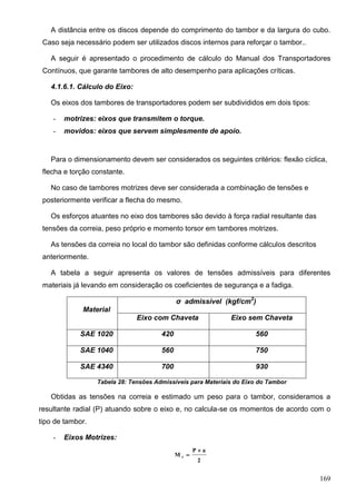 169
A distância entre os discos depende do comprimento do tambor e da largura do cubo.
Caso seja necessário podem ser utilizados discos internos para reforçar o tambor..
A seguir é apresentado o procedimento de cálculo do Manual dos Transportadores
Contínuos, que garante tambores de alto desempenho para aplicações críticas.
4.1.6.1. Cálculo do Eixo:
Os eixos dos tambores de transportadores podem ser subdivididos em dois tipos:
- motrizes: eixos que transmitem o torque.
- movidos: eixos que servem simplesmente de apoio.
Para o dimensionamento devem ser considerados os seguintes critérios: flexão cíclica,
flecha e torção constante.
No caso de tambores motrizes deve ser considerada a combinação de tensões e
posteriormente verificar a flecha do mesmo.
Os esforços atuantes no eixo dos tambores são devido à força radial resultante das
tensões da correia, peso próprio e momento torsor em tambores motrizes.
As tensões da correia no local do tambor são definidas conforme cálculos descritos
anteriormente.
A tabela a seguir apresenta os valores de tensões admissíveis para diferentes
materiais já levando em consideração os coeficientes de segurança e a fadiga.
Material
σ admissível (kgf/cm2
)
Eixo com Chaveta Eixo sem Chaveta
SAE 1020 420 560
SAE 1040 560 750
SAE 4340 700 930
Tabela 28: Tensões Admissíveis para Materiais do Eixo do Tambor
Obtidas as tensões na correia e estimado um peso para o tambor, consideramos a
resultante radial (P) atuando sobre o eixo e, no calcula-se os momentos de acordo com o
tipo de tambor.
- Eixos Motrizes:
2
aP
M f


 