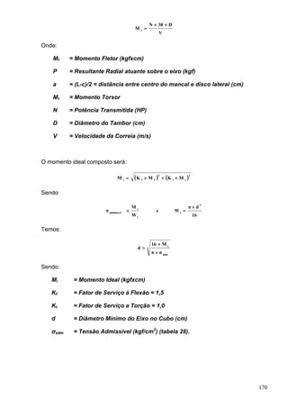 170
V
D38N
M t


Onde:
Mf = Momento Fletor (kgfxcm)
P = Resultante Radial atuante sobre o eixo (kgf)
a = (L-c)/2 = distância entre centro do mancal e disco lateral (cm)
Mt = Momento Torsor
N = Potência Transmitida (HP)
D = Diâmetro do Tambor (cm)
V = Velocidade da Correia (m/s)
O momento ideal composto será:
   2
tt
2
ffi
MKMKM 
Sendo:
16
dπ
We
W
M
σ
3
i
i
i
admissível


Temos:
3
adm
i
σπ
M16
d



Sendo:
Mi = Momento Ideal (kgfxcm)
Kf = Fator de Serviço à Flexão = 1,5
Kt = Fator de Serviço a Torção = 1,0
d = Diâmetro Mínimo do Eixo no Cubo (cm)
σadm = Tensão Admissível (kgf/cm2
) (tabela 28).
 