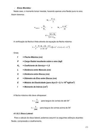 171
- Eixos Movidos:
Neste caso, o momento torsor inexiste, havendo apenas uma flexão pura no eixo.
Assim teremos:
2
aP
M f


32
dπ
We
W
M
σ
3
f
f
f
admissível


3
adm
f
σπ
M32
d



A verificação da flecha é feita através da equação da flecha máxima:
 
 22
4
s
CCL2L2
dEπ
CLKP
3
2
f 



Onde:
f = Flecha Máxima (cm)
P = Carga Radial resultante sobre o eixo (kgf)
Ks = Coeficiente de Serviço = 1,5
L = Distância entre Mancais (cm)
C = Distância entre Discos (cm)
d = Diâmetro do Eixo entre Discos (cm)
E = Módulo de Elasticidade (para Aço E = 2,1 x 106
kgf/cm2
)
I = Momento de Inércia (cm4
)
A flecha máxima não deve ultrapassar:
1500
L
f  para largura de correia de até 54”
2000
L
f  para largura de correia acima de 54”
4.1.6.2. Disco Lateral:
Para o cálculo do disco lateral, podemos assumir os seguintes esforços atuantes:
flexão, compressão e cisalhamento.
 