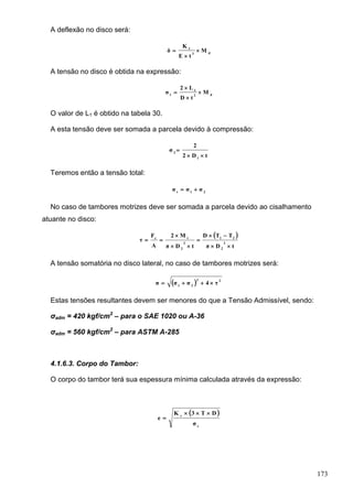 173
A deflexão no disco será:
d3
1
M
tE
K
δ 


A tensão no disco é obtida na expressão:
d2
1
1
M
tD
L2
σ 



O valor de L1 é obtido na tabela 30.
A esta tensão deve ser somada a parcela devido à compressão:
tD2
2
σ
1
2


Teremos então a tensão total:
21t
σσσ 
No caso de tambores motrizes deve ser somada a parcela devido ao cisalhamento
atuante no disco:
 
tDπ
TTD
tDπ
M2
A
F
τ 2
2
21
2
2
tc






A tensão somatória no disco lateral, no caso de tambores motrizes será:
  22
21
τ4σσσ 
Estas tensões resultantes devem ser menores do que a Tensão Admissível, sendo:
σadm = 420 kgf/cm2
– para o SAE 1020 ou A-36
σadm = 560 kgf/cm2
– para ASTM A-285
4.1.6.3. Corpo do Tambor:
O corpo do tambor terá sua espessura mínima calculada através da expressão:
 
c
c
σ
DT3K
e


 