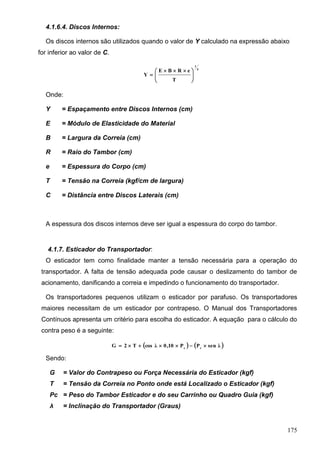 175
4.1.6.4. Discos Internos:
Os discos internos são utilizados quando o valor de Y calculado na expressão abaixo
for inferior ao valor de C.
4
1
T
eRBE
Y 




 

Onde:
Y = Espaçamento entre Discos Internos (cm)
E = Módulo de Elasticidade do Material
B = Largura da Correia (cm)
R = Raio do Tambor (cm)
e = Espessura do Corpo (cm)
T = Tensão na Correia (kgf/cm de largura)
C = Distância entre Discos Laterais (cm)
A espessura dos discos internos deve ser igual a espessura do corpo do tambor.
4.1.7. Esticador do Transportador:
O esticador tem como finalidade manter a tensão necessária para a operação do
transportador. A falta de tensão adequada pode causar o deslizamento do tambor de
acionamento, danificando a correia e impedindo o funcionamento do transportador.
Os transportadores pequenos utilizam o esticador por parafuso. Os transportadores
maiores necessitam de um esticador por contrapeso. O Manual dos Transportadores
Contínuos apresenta um critério para escolha do esticador. A equação para o cálculo do
contra peso é a seguinte:
   λsenPP10,0λcosT2G cc

Sendo:
G = Valor do Contrapeso ou Força Necessária do Esticador (kgf)
T = Tensão da Correia no Ponto onde está Localizado o Esticador (kgf)
Pc = Peso do Tambor Esticador e do seu Carrinho ou Quadro Guia (kgf)
λ = Inclinação do Transportador (Graus)
 