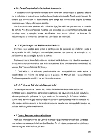 176
4.1.8. Especificação do Conjunto de Acionamento:
A especificação da potência do motor deve levar em consideração a potência efetiva
Ne já calculada e o rendimento total da transmissão selecionada. Nos transportadores de
correia que necessitam o acionamento com carga são necessários alguns cuidados
especiais para reduzir o torque de partida.
Nos transportadores menores são utilizadas ligações elétricas que reduzem a corrente
de partida. Nos transportadores maiores são utilizados os acoplamentos hidráulicos que
permitem uma aceleração suave. Atualmente vem sendo utilizado o inversor de
frequência para o controle da partida e da velocidade de operação.
4.1.9. Especificação dos Freios e Contra-Recuo:
Os freios são usados para evitar a continuação da descarga do material após o
transportador ter sido desligado em condições normais, em paradas de emergência, ou
para controle de aceleração durante a partida.
O dimensionamento do freio utiliza os parâmetros já definidos nos cálculos anteriores e
o cálculo das forças de inércia das massas rotativas. Este procedimento é detalhado no
Manual dos Transportadores Contínuos.
O Contra-Recuo é utilizado principalmente em transportadores onde existe a
possibilidade de retorno da carga após a parada. O Manual dos Transportadores
Contínuos apresenta o critério para o dimensionamento.
4.1.10. Projeto da Estrutura do Transportador:
Os Transportadores de Correia são construídos normalmente sobre estruturas
metálicas que se adaptam às condições da aplicação do equipamento. Estas estruturas
são compostas principalmente de vigas e colunas de sustentação. Inúmeros detalhes
fazem parte da construção dos suportes dos diversos componentes do transportador. As
informações sobre o projeto e dimensionamento da estrutura do transportador podem ser
obtidas na bibliografia de referência.
4.2. Outros Transportadores Contínuos:
Além dos Transportadores de Correia diversos equipamentos também são utilizados
com estas mesmas características de utilização. Os principais equipamentos existentes
nas instalações industriais atuais são:
 