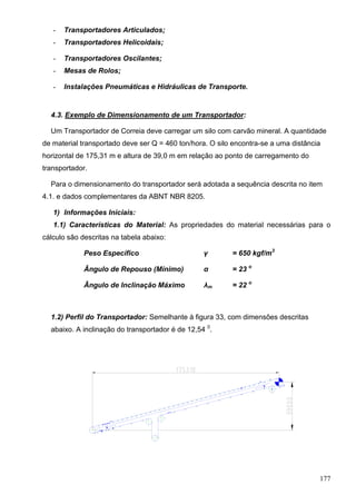 177
- Transportadores Articulados;
- Transportadores Helicoidais;
- Transportadores Oscilantes;
- Mesas de Rolos;
- Instalações Pneumáticas e Hidráulicas de Transporte.
4.3. Exemplo de Dimensionamento de um Transportador:
Um Transportador de Correia deve carregar um silo com carvão mineral. A quantidade
de material transportado deve ser Q = 460 ton/hora. O silo encontra-se a uma distância
horizontal de 175,31 m e altura de 39,0 m em relação ao ponto de carregamento do
transportador.
Para o dimensionamento do transportador será adotada a sequência descrita no item
4.1. e dados complementares da ABNT NBR 8205.
1) Informações Iniciais:
1.1) Características do Material: As propriedades do material necessárias para o
cálculo são descritas na tabela abaixo:
Peso Específico γ = 650 kgf/m3
Ângulo de Repouso (Mínimo) α = 23 o
Ângulo de Inclinação Máximo λm = 22 o
1.2) Perfil do Transportador: Semelhante à figura 33, com dimensões descritas
abaixo. A inclinação do transportador é de 12,54 0
.
 