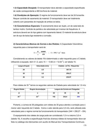 178
1.3) Capacidade Desejada: O transportador deve atender a capacidade especificada
de vazão correspondente a 460 ton/hora de material.
1.4) Condições de Operação: O regime de funcionamento deve ser de 24 horas/dia.
Requer controle de vazamento de material. O transportador deve ser totalmente
coberto com passarelas de inspeção de ambos os lados.
1.5) Características Especiais: O acionamento deve ser duplo, um de cada lado do
tambor motriz. Controle de partida e de velocidade por inversor de frequência. A
estrutura deverá ser do tipo galeria com tapamento lateral. O material da estrutura deve
ser de aço de baixa liga resistente a corrosão.
2) Características Básicas da Correia e dos Roletes: A Capacidade Volumétrica
requerida para o transportador será de:
hora/m707,7C
650
460000
γ
Q
C
3

Considerando os valores da tabela 18 é determinado o valor requerido para o C tabela.
Utilizando a equação, item 4.1.2, para K = ~ 0,92 (λ = 12,54 0
), ver tabela 15.
Largura B (pol) Velocidade (m/s) Ctabela - (m
3
/h) - Requerido
24 2,5 307,70
30 3,0 256,27
36 3,3 232,97
Para roletes de 35 0
temos os seguintes valores de Ctabela para velocidade de 1,0 m/s:
Ângulo Rolete Ângulo Acomodação Largura da Correia em Polegadas
β α 24 30 36
35
0
23
0
142 232,4 344
Portanto, a correia de 36 polegadas com roletes de 35 graus atende a condição para o
menor valor requerido de C tabela. Como o valor atende para 3,0 m/s, será utilizada esta
velocidade para o regime normal de funcionamento do transportador (344 > 256,27 – OK).
O espaçamento dos roletes de carga pode ser considerado 1,0 m e retorno 3,0 m
(tabela 18). A escolha e especificação final dos diversos roletes do transportador deve ser
feita no catálogo dos fabricantes com auxílio do Manual dos Transportadores Contínuos.
 