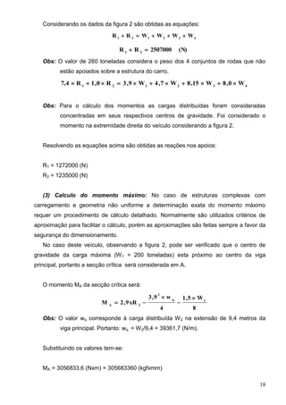 18
Considerando os dados da figura 2 são obtidas as equações:
432121
WWWWRR 
(N)2507000RR 21

Obs: O valor de 260 toneladas considera o peso dos 4 conjuntos de rodas que não
estão apoiados sobre a estrutura do carro.
432121
W0,8W15,8W7,4W9,3R0,1R7,4 
Obs: Para o cálculo dos momentos as cargas distribuídas foram consideradas
concentradas em seus respectivos centros de gravidade. Foi considerado o
momento na extremidade direita do veículo considerando a figura 2.
Resolvendo as equações acima são obtidas as reações nos apoios:
R1 = 1272000 (N)
R2 = 1235000 (N)
(3) Calculo do momento máximo: No caso de estruturas complexas com
carregamento e geometria não uniforme a determinação exata do momento máximo
requer um procedimento de cálculo detalhado. Normalmente são utilizados critérios de
aproximação para facilitar o cálculo, porém as aproximações são feitas sempre a favor da
segurança do dimensionamento.
No caso deste veículo, observando a figura 2, pode ser verificado que o centro de
gravidade da carga máxima (W1 = 200 toneladas) esta próximo ao centro da viga
principal, portanto a secção crítica será considerada em A.
O momento MA da secção crítica será:
8
W5,1
4
w9,3
xR9,2M 1q
2
2A




Obs: O valor wq corresponde à carga distribuída W2 na extensão de 9,4 metros da
viga principal. Portanto: wq = W2/9,4 = 39361,7 (N/m).
Substituindo os valores tem-se:
MA = 3056833,6 (Nxm) = 305683360 (kgfxmm)
 