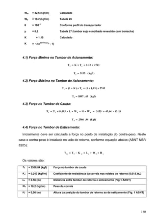 180
Wm = 42,6 (kgf/m) Calculado
Wb = 16,2 (kgf/m) Tabela 26
θ = 180
0
Conforme perfil do transportador
μ = 0,2 Tabela 27 (tambor sujo e molhado revestido com borracha)
K = 1,15 Calculado
K = 1/(e
0,0174xx
- 1)
4.1) Força Mínima no Tambor de Acionamento:
274315,1TKT e2

)kgf(3155T2

4.2) Força Máxima no Tambor de Acionamento:
2743)15,11(T)K1(T e1

(kgf)45,5897T1

4.3) Força no Tambor de Cauda:
631,8-43,643155WHWL015,0TT bb23

(kgf)84,2566T3

4.4) Força no Tambor de Esticamento:
Inicialmente deve ser calculada a força no ponto de instalação do contra-peso. Neste
caso o contra-peso é instalado no lado do retorno, conforme equação abaixo (ABNT NBR
8205):
xbxxr3rx
HWLKTT 
Os valores são:
T3 = 2566,84 (kgf) Força no tambor de cauda
Kxr = 0,243 (kgf/m) Coeficiente de resistência da correia nos roletes de retorno (0,015.Wb)
Lx = 2,56 (m) Distância entre tambor de retorno e esticamento (Fig.1 ABNT)
Wb = 16,2 (kgf/m) Peso da correia
Hx = 0,56 (m) Altura da posição do tambor de retorno ao de esticamento (Fig. 1 ABNT)
 