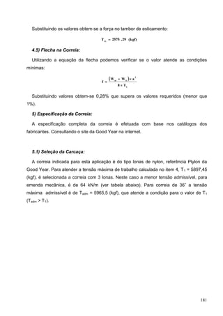 181
Substituindo os valores obtem-se a força no tambor de esticamento:
(kgf)29,2575Trx

4.5) Flecha na Correia:
Utilizando a equação da flecha podemos verificar se o valor atende as condições
mínimas:
 
o
2
bm
T8
aWW
f



Substituindo valores obtem-se 0,28% que supera os valores requeridos (menor que
1%).
5) Especificação da Correia:
A especificação completa da correia é efetuada com base nos catálogos dos
fabricantes. Consultando o site da Good Year na internet.
5.1) Seleção da Carcaça:
A correia indicada para esta aplicação é do tipo lonas de nylon, referência Plylon da
Good Year. Para atender a tensão máxima de trabalho calculada no item 4, T1 = 5897,45
(kgf), é selecionada a correia com 3 lonas. Neste caso a menor tensão admissível, para
emenda mecânica, é de 64 kN/m (ver tabela abaixo). Para correia de 36” a tensão
máxima admissível é de Tadm = 5965,5 (kgf), que atende a condição para o valor de T1
(Tadm > T1).
 