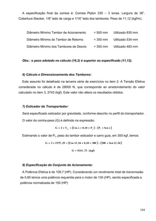 184
A especificação final da correia é: Correia Plylon 330 – 3 lonas. Largura de 36”.
Cobertura Stacker, 1/8” lado de carga e 1/16” lado dos tambores. Peso de 11,12 (kgf/m).
Diâmetro Mínimo Tambor de Acionamento = 500 mm Utilizado 830 mm
Diâmetro Mínimo do Tambor de Retorno = 350 mm Utilizado 534 mm
Diâmetro Mínimo dos Tambores de Desvio = 350 mm Utilizado 483 mm
Obs.: o peso adotado no cálculo (16,2) é superior ao especificado (11,12).
6) Cálculo e Dimensionamento dos Tambores:
Este assunto foi detalhado na terceira série de exercícios no item 2. A Tensão Efetiva
considerada no cálculo é de 28000 N, que corresponde ao arredondamento do valor
calculado no item 3, 2743 (kgf). Este valor não altera os resultados obtidos.
7) Esticador do Transportador:
Será especificado esticador por gravidade, conforme descrito no perfil do transportador.
O valor do contra-peso (G) é definido na expressão:
   λSenPP10,0λCosT2G ccrx

Estimando o valor de Pc, peso do tambor esticador e carro guia, em 300 kgf, temos:
   54,12Sen30030010,054,12Cos29,57522G 
(kgf)73,5114G 
8) Especificação do Conjunto de Acionamento:
A Potência Efetiva é de 109,7 (HP). Considerando um rendimento total de transmissão
de 0,85 temos uma potência requerida para o motor de 130 (HP), sendo especificada a
potência normalizada de 150 (HP)
 