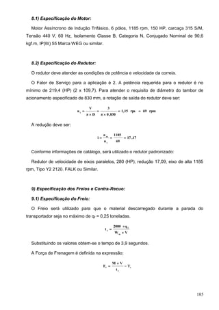 185
8.1) Especificação do Motor:
Motor Assíncrono de Indução Trifásico, 6 pólos, 1185 rpm, 150 HP, carcaça 315 S/M,
Tensão 440 V, 60 Hz, Isolamento Classe B, Categoria N, Conjugado Nominal de 90,6
kgf.m, IP(W) 55 Marca WEG ou similar.
8.2) Especificação do Redutor:
O redutor deve atender as condições de potência e velocidade da correia.
O Fator de Serviço para a aplicação é 2. A potência requerida para o redutor é no
mínimo de 219,4 (HP) (2 x 109,7). Para atender o requisito de diâmetro do tambor de
acionamento especificado de 830 mm, a rotação de saída do redutor deve ser:
rpm69rps15,1
830,0π
3
Dπ
V
n t





A redução deve ser:
17,17
69
1185
n
n
i
t
m

Conforme informações de catálogo, será utilizado o redutor padronizado:
Redutor de velocidade de eixos paralelos, 280 (HP), redução 17,09, eixo de alta 1185
rpm, Tipo Y2 2120. FALK ou Similar.
9) Especificação dos Freios e Contra-Recuo:
9.1) Especificação do Freio:
O Freio será utilizado para que o material descarregado durante a parada do
transportador seja no máximo de qf = 0,25 toneladas.
VW
q2000
t
m
f
f



Substituindo os valores obtem-se o tempo de 3,9 segundos.
A Força de Frenagem é definida na expressão:
e
f
f
T
t
VM
F 


 