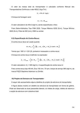 186
O valor da massa total do transportador é calculado conforme Manual dos
Transportadores Contínuos e vale 4832,3 (kg.s2
/m).
)kgf(15,974Ff

O torque de frenagem será:
tamborff
RFZ 
O valor calculado é de 404,3 (kgf.m), sendo especificado o freio:
Freio Eletro-Hidráulico Tipo FNN 2530, Torque Máximo 6330 (N.m), Torque Mínimo
2820 (N.m). Polia de 630 (mm), EMH ou similar.
9.2) Especificação do Contra-Recuo:
O contra recuo deve ser usado quando:
  bbmyxm
W015,0WWKK
2
L
WH 
Temos que: 1661,4 > 251,25, portanto é necessário o contra recuo.
O torque do contra recuo é definido na expressão:
  






 bbmyxmtamborc
W015,0WWKK
2
L
WHRZ
O valor calculado é: Zc = 585 (kgf.m). A especificação do contra recuo é:
Freio contra-recuo tipo HD-4A, Eixo 150 mm, 70 rpm, torque de serviço 585 (kgf.m), da
marca FAÇO Stephens Adamson ou Similar.
10) Projeto da Estrutura do Transportador:
A seguir são apresentados alguns detalhes do projeto da estrutura do transportador.
A figura abaixo mostra um detalhe da estrutura do transportador em forma de galeria.
Pode ser observada as duas passarelas laterais, os roletes de carga, roletes de retorno e
a seção da estrutura com cobertura total.
 