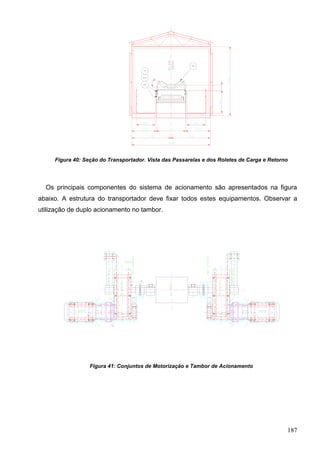 187
Figura 40: Seção do Transportador. Vista das Passarelas e dos Roletes de Carga e Retorno
Os principais componentes do sistema de acionamento são apresentados na figura
abaixo. A estrutura do transportador deve fixar todos estes equipamentos. Observar a
utilização de duplo acionamento no tambor.
Figura 41: Conjuntos de Motorização e Tambor de Acionamento
 