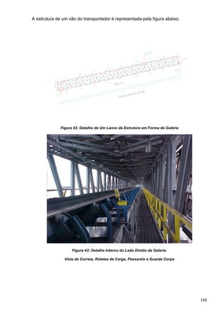 188
A estrutura de um vão do transportador é representada pela figura abaixo.
Figura 42: Detalhe de Um Lance da Estrutura em Forma de Galeria
Figura 43: Detalhe Interno do Lado Direito da Galeria.
Vista da Correia, Roletes de Carga, Passarela e Guarda Corpo
 