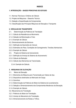 2
INDICE
1. INTRODUÇÃO – BASES PRINCIPAIS DO ESTUDO
1.1. Normas Técnicas e Critérios de Cálculo
1.2. Projeto de Máquinas – Desenho Técnico
1.3. Seleção e Especificação de Componentes
1.4. Classificação das Principais Máquinas de Elevação e Transporte
2. VEÍCULOS DE TRANSPORTE
2.1. Determinação da Potência de Translação
2.1.1. Cálculo da Resistência ao Movimento
2.1.2. Seleção da Motorização e Freio
2.1.3. Exemplo de Cálculo
2.2. Dimensionamento da Estrutura
2.2.1. Definição da Geometria do Veículo
2.2.2. Estimativa do Peso. Condições de Carregamento. Tensões Admissíveis
2.2.3. Exemplo de Cálculo
2.3. Projeto do Sistema de Acionamento
2.3.1. Definição do Arranjo do Sistema de Acionamento
2.3.2. Cálculo da Redução
2.3.3. Cálculo dos Elementos da Transmissão.
2.3.4. Exemplo de Cálculo.
3. MÁQUINAS DE ELEVAÇÃO
3.1. Meios de Elevação
3.1.1. Elementos de Máquina para Transmissão por Cabos de Aço.
3.1.2. Dispositivos destinados ao Manuseio de Carga.
3.1.3. Guinchos.
3.1.4. Determinação da Potência do Motor do Sistema de Levantamento.
3.1.5. Seleção e Dimensionamento dos Componentes Mecâncios da Elevação.
3.1.6. Exemplo de Cálculo.
3.2. Mecanismos de Translação
3.2.1. Potência do Motor de Translação.
3.2.2. Arranjo do Mecanismo de Translação.
3.2.3. Dimensionamento de Rodas e Trilhos.
 