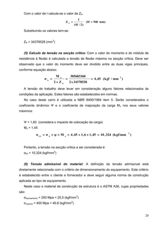 20
Com o valor de I calcula-se o valor de ZA.
mm)940(H
)2/H(
I
Z A

Substituindo os valores tem-se:
ZA = 34378528 (mm3
)
(5) Calculo da tensão na secção crítica: Com o valor do momento e do módulo de
resistência à flexão é calculada a tensão de flexão máxima na secção crítica. Deve ser
observado que o valor do momento deve ser dividido entre as duas vigas principais,
conforme equação abaixo:
)mm/kgf(45,4
34378528x2
305683360
Z2
M
σ
2
A
A
A



A tensão de trabalho deve levar em consideração alguns fatores relacionados às
condições da aplicação. Estes fatores são estabelecidos em normas.
No caso deste carro é utilizada a NBR 8400/1984 item 5. Serão considerados o
coeficiente dinâmico Ψ e o coeficiente de majoração da carga Mx nos seus valores
máximos:
Ψ = 1,60 (considera o impacto de colocação da carga)
Mx = 1,45
)(kgf/mm324,1045,16,145,4Mψσσ
2
xAtA

Portanto, a tensão na secção crítica a ser considerada é:
σtA = 10,324 (kgf/mm2
)
(6) Tensão admissível do material: A definição da tensão admissível está
diretamente relacionada com o critério de dimensionamento do equipamento. Este critério
é estabelecido entre o cliente e fornecedor e deve seguir alguma norma de construção
aplicada ao tipo de equipamento.
Neste caso o material de construção da estrutura é o ASTM A36, cujas propriedades
são:
σescoamento = 250 Mpa = 25,5 (kgf/mm2
)
σruptura = 400 Mpa = 40,8 (kgf/mm2
)
 