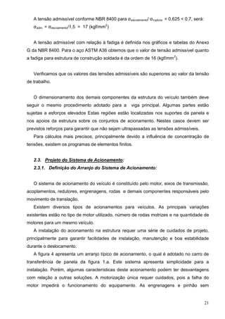 21
A tensão admissível conforme NBR 8400 para σescoamento/ σruptura = 0,625 < 0,7, será:
σadm. = σescoamento/1,5 = 17 (kgf/mm2
)
A tensão admissível com relação à fadiga é definida nos gráficos e tabelas do Anexo
G da NBR 8400. Para o aço ASTM A36 obtemos que o valor de tensão admissível quanto
a fadiga para estrutura de construção soldada é da ordem de 16 (kgf/mm2
).
Verificamos que os valores das tensões admissíveis são superiores ao valor da tensão
de trabalho.
O dimensionamento dos demais componentes da estrutura do veículo também deve
seguir o mesmo procedimento adotado para a viga principal. Algumas partes estão
sujeitas a esforços elevados Estas regiões estão localizadas nos suportes da panela e
nos apoios da estrutura sobre os conjuntos de acionamento. Nestes casos devem ser
previstos reforços para garantir que não sejam ultrapassadas as tensões admissíveis.
Para cálculos mais precisos, principalmente devido a influência de concentração de
tensões, existem os programas de elementos finitos.
2.3. Projeto do Sistema de Acionamento:
2.3.1. Definição do Arranjo do Sistema de Acionamento:
O sistema de acionamento do veículo é constituído pelo motor, eixos de transmissão,
acoplamentos, redutores, engrenagens, rodas e demais componentes responsáveis pelo
movimento de translação.
Existem diversos tipos de acionamentos para veículos. As principais variações
existentes estão no tipo de motor utilizado, número de rodas motrizes e na quantidade de
motores para um mesmo veículo.
A instalação do acionamento na estrutura requer uma série de cuidados de projeto,
principalmente para garantir facilidades de instalação, manutenção e boa estabilidade
durante o deslocamento.
A figura 4 apresenta um arranjo típico de acionamento, o qual é adotado no carro de
transferência de panela da figura 1.a. Este sistema apresenta simplicidade para a
instalação. Porém, algumas características deste acionamento podem ter desvantagens
com relação a outras soluções. A motorização única requer cuidados, pois a falha do
motor impedirá o funcionamento do equipamento. As engrenagens e pinhão sem
 
