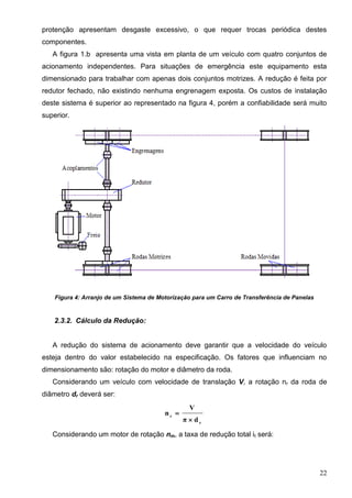 22
protenção apresentam desgaste excessivo, o que requer trocas periódica destes
componentes.
A figura 1.b apresenta uma vista em planta de um veículo com quatro conjuntos de
acionamento independentes. Para situações de emergência este equipamento esta
dimensionado para trabalhar com apenas dois conjuntos motrizes. A redução é feita por
redutor fechado, não existindo nenhuma engrenagem exposta. Os custos de instalação
deste sistema é superior ao representado na figura 4, porém a confiabilidade será muito
superior.
Figura 4: Arranjo de um Sistema de Motorização para um Carro de Transferência de Panelas
2.3.2. Cálculo da Redução:
A redução do sistema de acionamento deve garantir que a velocidade do veículo
esteja dentro do valor estabelecido na especificação. Os fatores que influenciam no
dimensionamento são: rotação do motor e diâmetro da roda.
Considerando um veículo com velocidade de translação V, a rotação nr da roda de
diâmetro dr deverá ser:
r
r
dπ
V
n


Considerando um motor de rotação nm, a taxa de redução total it será:
 