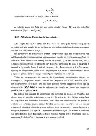 23
r
m
t
n
n
i 
Substituindo a equação da rotação da roda tem-se:
V
ndπ
i mr
t


A redução pode ser feita em um único redutor (figura 1.b) ou em reduções
consecutivas (figura 1.a e figura 4).
2.3.3. Cálculo dos Elementos da Transmissão:
A translação do veículo é obtida pela transmissão do conjugado do motor (torque) até
as rodas motrizes através de um conjunto de elementos mecânicos dimensionados para
atender às condições da aplicação.
Na construção da transmissão existem componentes que são selecionados nos
catálogos dos fabricantes e outros projetados para atender as condições específicas da
aplicação. Para alguns casos o conjunto de transmissão pode ser padronizado, sendo
selecionado no catálogo do fabricante com base nas condições de carga e adaptado à
geometria do veículo (figura 5 aplicado no carro 1.b). Determinadas aplicações exigem
que alguns componentes, como eixos, engrenagens e às vezes o próprio redutor, sejam
projetados para as condições específicas (figura 4 aplicado no carro 1.a).
Todos os componentes do sistema de transmissão, especificados através de
catálogos ou projetados, devem atender aos requisitos da norma adotada para o
dimensionamento do veículo. Para este caso existem normas específicas deste tipo de
equipamento (NBR 8400) e normas aplicadas ao projeto de elementos mecânicos
(AGMA, DIN e a própria NBR).
Na análise dos esforços da transmissão são definidas as tensões de trabalho, que
devem levar em consideração fatores como: tipo de aplicação, ciclo de operação e fator
de segurança. Os elementos mecânicos, com base nas características do projeto e
material especificado, devem possuir tensões admissíveis superiores às tensões de
trabalho. O critério de dimensionamento aplicado pode considerar a ruptura, fadiga ou o
desgaste, dependendo do tipo de componente. Na determinação das tensões admissíveis
são considerados, além das propriedades do material, fatores como: dimensões da peça,
concentração de tensões, corrosão e acabamento superficial.
 