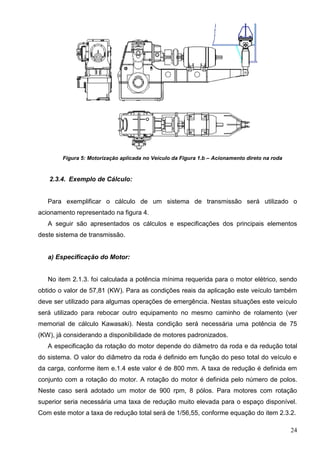 24
Figura 5: Motorização aplicada no Veículo da Figura 1.b – Acionamento direto na roda
2.3.4. Exemplo de Cálculo:
Para exemplificar o cálculo de um sistema de transmissão será utilizado o
acionamento representado na figura 4.
A seguir são apresentados os cálculos e especificações dos principais elementos
deste sistema de transmissão.
a) Especificação do Motor:
No item 2.1.3. foi calculada a potência mínima requerida para o motor elétrico, sendo
obtido o valor de 57,81 (KW). Para as condições reais da aplicação este veículo também
deve ser utilizado para algumas operações de emergência. Nestas situações este veículo
será utilizado para rebocar outro equipamento no mesmo caminho de rolamento (ver
memorial de cálculo Kawasaki). Nesta condição será necessária uma potência de 75
(KW), já considerando a disponibilidade de motores padronizados.
A especificação da rotação do motor depende do diâmetro da roda e da redução total
do sistema. O valor do diâmetro da roda é definido em função do peso total do veículo e
da carga, conforme item e.1.4 este valor é de 800 mm. A taxa de redução é definida em
conjunto com a rotação do motor. A rotação do motor é definida pelo número de polos.
Neste caso será adotado um motor de 900 rpm, 8 pólos. Para motores com rotação
superior seria necessária uma taxa de redução muito elevada para o espaço disponível.
Com este motor a taxa de redução total será de 1/56,55, conforme equação do item 2.3.2.
 