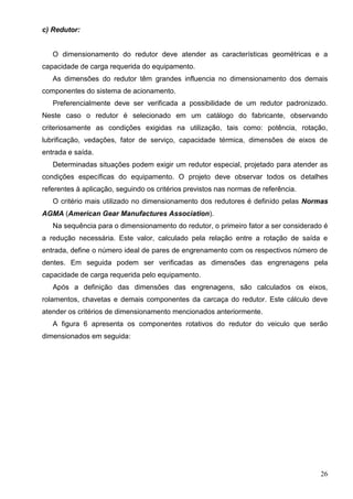 26
c) Redutor:
O dimensionamento do redutor deve atender as características geométricas e a
capacidade de carga requerida do equipamento.
As dimensões do redutor têm grandes influencia no dimensionamento dos demais
componentes do sistema de acionamento.
Preferencialmente deve ser verificada a possibilidade de um redutor padronizado.
Neste caso o redutor é selecionado em um catálogo do fabricante, observando
criteriosamente as condições exigidas na utilização, tais como: potência, rotação,
lubrificação, vedações, fator de serviço, capacidade térmica, dimensões de eixos de
entrada e saída.
Determinadas situações podem exigir um redutor especial, projetado para atender as
condições específicas do equipamento. O projeto deve observar todos os detalhes
referentes à aplicação, seguindo os critérios previstos nas normas de referência.
O critério mais utilizado no dimensionamento dos redutores é definido pelas Normas
AGMA (American Gear Manufactures Association).
Na sequência para o dimensionamento do redutor, o primeiro fator a ser considerado é
a redução necessária. Este valor, calculado pela relação entre a rotação de saída e
entrada, define o número ideal de pares de engrenamento com os respectivos número de
dentes. Em seguida podem ser verificadas as dimensões das engrenagens pela
capacidade de carga requerida pelo equipamento.
Após a definição das dimensões das engrenagens, são calculados os eixos,
rolamentos, chavetas e demais componentes da carcaça do redutor. Este cálculo deve
atender os critérios de dimensionamento mencionados anteriormente.
A figura 6 apresenta os componentes rotativos do redutor do veiculo que serão
dimensionados em seguida:
 