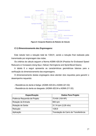 27
Rolamento Eixo de Saída
Rolamento Eixo Interm ediária
Rolamento Eixo de Entrada
Eixo de Saída
Engrenagem Interm ediária
Eixo Pinhão Intermediário
Eixo Pinhão de Entrada
Engrenagem de Saída
M otor de Acionamento
Saída p/RodasSaída p/Rodas
Figura 6: Conjunto Rotativo do Redutor do Veículo
C.1) Dimensionamento das Engrenagens:
Este redutor terá a redução total de 1/28,91, sendo a redução final realizada pela
transmissão por engrenagem das rodas.
Os critérios de cálculo seguem a Norma AGMA 420.04 (Practice for Enclosesd Speed
Reducers or Increasers Using Spur, Helical, Herringbone and Spiral Bevel Gears).
A tabela 6 a seguir apresenta as características geométricas básicas para a
verificação do dimensionamento das engrenagens.
O dimensionamento destas engreagens deve atender dois requisitos para garantir o
desempenho requerido:
- Resistência do dente à fadiga: (AGMA 420.04 e AGMA 221.02)
- Resistência do dente ao desgaste: (AGMA 420.04 e AGMA 211.02)
Especificação Dados Para Projeto
Potência Requerida de Projeto 75 KW (104 HP)
Rotação de Entrada 900 rpm
Rotação de Saída 31,14 rpm (3,26 rd/s)
Redução 1/28,9
Aplicação Translação de Carro de Transferência
 