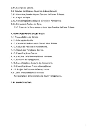 3
3.2.4. Exemplo de Cálculo.
3.3. Estrutura Metálica das Máquinas de Levantamento
3.3.1. Considerações Gerais para Estrutura de Pontes Rolantes.
3.3.2. Cargas e Forças.
3.3.3. Considerações Básicas para as Tensões Admissíveis.
3.3.4. Estrutura da Ponte e do Carro.
3.3.5. Exemplo de Dimensionamento da Viga Principal da Ponte Rolante.
4. TRANSPORTADORES CONTÍNUOS
4.1. Transportadores de Correia.
4.1.1. Informações Iniciais.
4.1.2. Características Básicas da Correia e dos Roletes.
4.1.3. Cálculo da Potência de Acionamento.
4.1.4. Cálculo das Tensões na Correia.
4.1.5. Especificação da Correia.
4.1.6. Cálculo e Dimensionamento dos Tambores.
4.1.7. Esticador do Transportador.
4.1.8. Especificação do Conjunto de Acionamento.
4.1.9. Especificação dos Freios e Contra Recuo.
4.1.10. Projeto da Estrutura do Transportador.
4.2. Outros Transportadores Contínuos.
4.3. Exemplo de Dimensionamento de um Transportador.
5. PLANO DE RIGGING
 