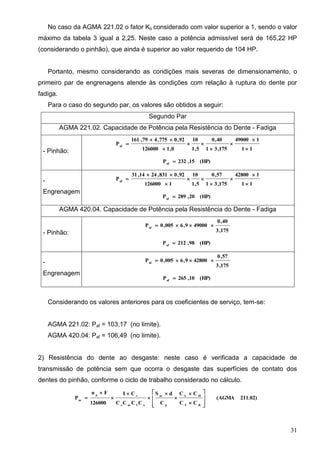 31
No caso da AGMA 221.02 o fator Ko considerado com valor superior a 1, sendo o valor
máximo da tabela 3 igual a 2,25. Neste caso a potência admissível será de 165,22 HP
(considerando o pinhão), que ainda é superior ao valor requerido de 104 HP.
Portanto, mesmo considerando as condições mais severas de dimensionamento, o
primeiro par de engrenagens atende às condições com relação à ruptura do dente por
fadiga.
Para o caso do segundo par, os valores são obtidos a seguir:
Segundo Par
AGMA 221.02. Capacidade de Potência pela Resistência do Dente - Fadiga
- Pinhão: 11
149000
175,31
40,0
5,1
10
0,1126000
92,0775,479,161
Paf








(HP)15,232Paf

-
Engrenagem
11
142800
175,31
57,0
5,1
10
1126000
92,0831,2414,31
Paf








(HP)20,289Paf

AGMA 420.04. Capacidade de Potência pela Resistência do Dente - Fadiga
- Pinhão: 175,3
40,0
490009,6005,0Paf

(HP)98,212Paf

-
Engrenagem
175,3
57,0
428009,6005,0Paf

(HP)10,265Paf

Considerando os valores anteriores para os coeficientes de serviço, tem-se:
AGMA 221.02: Paf = 103,17 (no limite).
AGMA 420.04: Paf = 106,49 (no limite).
2) Resistência do dente ao desgaste: neste caso é verificada a capacidade de
transmissão de potência sem que ocorra o desgaste das superfícies de contato dos
dentes do pinhão, conforme o ciclo de trabalho considerado no cálculo.
211.02)(AGMA
CC
CC
C
dS
CCCC
CI
126000
Fn
P
RT
HL
p
ac
ofms
vp
ac

















 