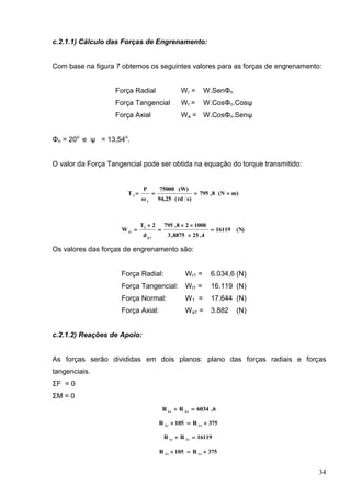 34
c.2.1.1) Cálculo das Forças de Engrenamento:
Com base na figura 7 obtemos os seguintes valores para as forças de engrenamento:
Força Radial Wr = W.SenΦn
Força Tangencial Wt = W.CosΦn.Cosψ
Força Axial Wa = W.CosΦn.Senψ
Φn = 20o
e ψ = 13,54o
.
O valor da Força Tangencial pode ser obtida na equação do torque transmitido:
m)(N8,795
s)rd(94,25
(W)75000
ω
P
T
1
1

(N)16119
4,258875,3
100028,795
d
2T
W
1p
1
t1






Os valores das forças de engrenamento são:
Força Radial: Wr1 = 6.034,6 (N)
Força Tangencial: Wt1 = 16.119 (N)
Força Normal: W1 = 17.644 (N)
Força Axial: Wa1 = 3.882 (N)
c.2.1.2) Reações de Apoio:
As forças serão divididas em dois planos: plano das forças radiais e forças
tangenciais.
ΣF = 0
ΣM = 0
6,6034RR r2r1

375R105R r1r2

16119RR t2t1

375R105R t1t2

 