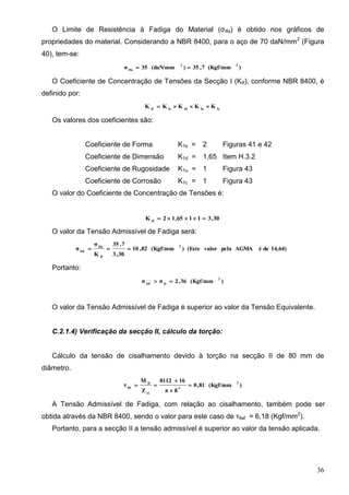 36
O Limite de Resistência à Fadiga do Material (σIfa) é obtido nos gráficos de
propriedades do material. Considerando a NBR 8400, para o aço de 70 daN/mm2
(Figura
40), tem-se:
)(Kgf/mm7,35)(daN/mm35σ
22
Ifa

O Coeficiente de Concentração de Tensões da Secção I (KIf), conforme NBR 8400, é
definido por:
IcIuIdIsIf
KKKKK 
Os valores dos coeficientes são:
Coeficiente de Forma K1s = 2 Figuras 41 e 42
Coeficiente de Dimensão K1d = 1,65 Item H.3.2
Coeficiente de Rugosidade K1u = 1 Figura 43
Coeficiente de Corrosão K1c = 1 Figura 43
O valor do Coeficiente de Concentração de Tensões é:
30,31165,12K If

O valor da Tensão Admissível de Fadiga será:
14,64)deéAGMApelavalor(Este)(Kgf/mm82,10
30,3
7,35
K
σ
σ
2
If
Ifa
Iaf

Portanto:
)(Kgf/mm36,2σσ
2
IeIaf

O valor da Tensão Admissível de Fadiga é superior ao valor da Tensão Equivalente.
C.2.1.4) Verificação da secção II, cálculo da torção:
Cálculo da tensão de cisalhamento devido à torção na secção II de 80 mm de
diâmetro.
)(Kgf/mm81,0
8π
168112
Z
M
τ
2
3
t1
It
IIt




A Tensão Admissível de Fadiga, com relação ao cisalhamento, também pode ser
obtida através da NBR 8400, sendo o valor para este caso de τIIaf = 6,18 (Kgf/mm2
).
Portanto, para a secção II a tensão admissível é superior ao valor da tensão aplicada.
 