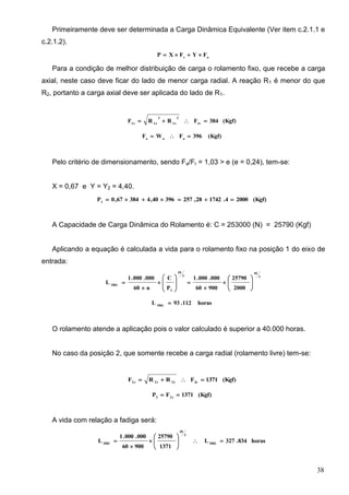 38
Primeiramente deve ser determinada a Carga Dinâmica Equivalente (Ver item c.2.1.1 e
c.2.1.2).
ar
FYFXP 
Para a condição de melhor distribuição de carga o rolamento fixo, que recebe a carga
axial, neste caso deve ficar do lado de menor carga radial. A reação R1 é menor do que
R2, portanto a carga axial deve ser aplicada do lado de R1.
(Kgf)384FRRF 1r
2
t1
2
r1r1

(Kgf)396FWF aaa

Pelo critério de dimensionamento, sendo Fa/Fr = 1,03 > e (e = 0,24), tem-se:
X = 0,67 e Y = Y2 = 4,40.
(Kgf)20004.174228,25739640,438467,0P1

A Capacidade de Carga Dinâmica do Rolamento é: C = 253000 (N) = 25790 (Kgf)
Aplicando a equação é calculada a vida para o rolamento fixo na posição 1 do eixo de
entrada:
3
10
3
10
1
10h1
2000
25790
90060
000.000.1
P
C
n60
000.000.1
L 


















horas112.93L 10h1

O rolamento atende a aplicação pois o valor calculado é superior a 40.000 horas.
No caso da posição 2, que somente recebe a carga radial (rolamento livre) tem-se:
(Kgf)1371FRRF 2rt2r2r2

(Kgf)1371FP r22

A vida com relação a fadiga será:
horas834.327L
1371
25790
90060
000.000.1
L 10h2
3
10
10h2









 
